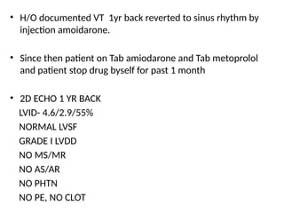 • H/O documented VT 1yr back reverted to sinus rhythm by
injection amoidarone.
• Since then patient on Tab amiodarone and Tab metoprolol
and patient stop drug byself for past 1 month
• 2D ECHO 1 YR BACK
LVID- 4.6/2.9/55%
NORMAL LVSF
GRADE I LVDD
NO MS/MR
NO AS/AR
NO PHTN
NO PE, NO CLOT
 