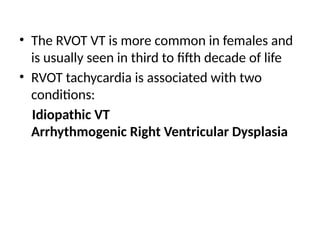 • The RVOT VT is more common in females and
is usually seen in third to fifth decade of life
• RVOT tachycardia is associated with two
conditions:
Idiopathic VT
Arrhythmogenic Right Ventricular Dysplasia
 