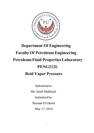 i
Department Of Engineering
Faculty Of Petroleum Engineering
Petroleum Fluid Properties Laboratory
PENG212L
Reid Vapor Pressure
Submitted to:
Mr. Jamil Mahfoud.
Submitted by:
Bassam El Ghoul
May 17, 2018
 