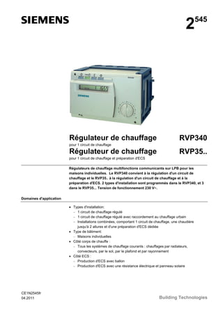 2

Régulateur de chauffage

545

RVP340

pour 1 circuit de chauffage

Régulateur de chauffage

RVP35..

pour 1 circuit de chauffage et préparation d'ECS
Régulateurs de chauffage multifonctions communicants sur LPB pour les
maisons individuelles. Le RVP340 convient à la régulation d'un circuit de
chauffage et le RVP35.. à la régulation d'un circuit de chauffage et à la
préparation d'ECS. 2 types d'installation sont programmés dans le RVP340, et 3
dans le RVP35... Tension de fonctionnement 230 V~.
Domaines d'application
• Types d'installation:
− 1 circuit de chauffage régulé
− 1 circuit de chauffage régulé avec raccordement au chauffage urbain
− Installations combinées, comportant 1 circuit de chauffage, une chaudière
jusqu'à 2 allures et d'une préparation d'ECS dédiée
• Type de bâtiment:
− Maisons individuelles
• Côté corps de chauffe :
− Tous les systèmes de chauffage courants : chauffages par radiateurs,
convecteurs, par le sol, par le plafond et par rayonnement
• Côté ECS :
− Production d'ECS avec ballon
− Production d'ECS avec une résistance électrique et panneau solaire

CE1N2545fr
04.2011

Building Technologies

 