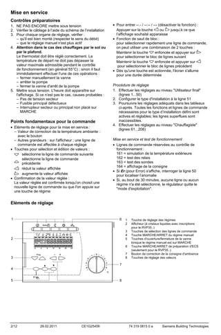Mise en service
Contrôles préparatoires
1. NE PAS ENCORE mettre sous tension
2. Vérifier le câblage à l’aide du schéma de l’installation
3. Pour chaque organe de réglage, vérifier :
– qu'il est bien monté (respecter le sens du débit)
– que le réglage manuel n'est plus actif
4. Attention dans le cas des chauffages par le sol ou
par le plafond.
Le thermostat doit être réglé correctement. La
température de départ ne doit pas dépasser la
valeur maximale admissible pendant le contrôle
de fonctionnement (en général 55°C) ; sinon il faut
immédiatement effectuer l'une de ces opérations :
– fermer manuellement la vanne
– arrêter la pompe
– fermer la vanne d'arrêt de la pompe
5. Mettre sous tension. L'heure doit apparaître sur
l'affichage. Si ce n’est pas le cas, causes probables :
– Pas de tension secteur
– Fusible principal défectueux
– Interrupteur secteur ou principal non placé sur
MARCHE

Points fondamentaux pour la commande
• Eléments de réglage pour la mise en service :
– Valeur de correction de la température ambiante :
avec le bouton
– Autres grandeurs : sur l'afficheur ; une ligne de
commande est affectée à chaque réglage
• Touches pour sélection et édition de valeurs :
sélectionne la ligne de commande suivante
sélectionne la ligne de commande
précédente
réduit la valeur affichée
augmente la valeur affichée
• Confirmation de la valeur réglée :
La valeur réglée est confirmée lorsqu'on choisit une
nouvelle ligne de commande ou que l'on appuie sur
une touche de régime

• Pour entrer --.- / --:-- / --- (désactiver la fonction) :
Appuyer sur la touche
ou
jusqu’à ce que
l’affichage souhaité apparaisse
• Fonction de saut de bloc :
pour sélectionner rapidement une ligne de commande,
on peut utiliser une combinaison de 2 touches :
Maintenir la touche
enfoncée et appuyer sur
pour sélectionner le bloc de lignes suivant
enfoncée et appuyer sur
Maintenir la touche
pour sélectionner le bloc de lignes précédent
• Dès qu'une touche est actionnée, l'écran s'allume
pour une durée déterminée
Procédure de réglage
1. Effectuer les réglages au niveau "Utilisateur final"
(lignes 1...50)
2. Configurer le type d'installation à la ligne 51
3. Poursuivre les réglages adéquats dans les tableaux
ci-après. Toutes les fonctions et lignes de commande
nécessaires pour le type d’installation défini sont
actives et réglables; les lignes superflues sont
inaccessibles.
4. Effectuer les réglages au niveau "Chauffagiste"
(lignes 61...208)
Mise en service et test de fonctionnement
• Lignes de commande réservées au contrôle de
fonctionnement :
161 = simulation de la température extérieure
162 = test des relais
163 = test des sondes
164 = affichage de la consigne
• Si Er (pour Error) s'affiche, interroger la ligne 50
pour localiser l’anomalie
• Si, au bout de 30 minutes, aucune ligne ou aucun
régime n'a été sélectionné, le régulateur quitte le
"mode d'exploitation".

Eléments de réglage

1
2
3
4
5
6
7
8

2/12

28.02.2011

CE1G2545fr

Touche de réglage des régimes
Afficheur (à cristaux liquides avec inscriptions
pour le RVP35..)
Touches de sélection des lignes de commande
Touche MARCHE/ARRET du régime manuel
Touches d'ouverture/fermeture de la vanne
lorsque le régime manuel est sur MARCHE
Touche MARCHE/ARRET de préparation d'ECS
(seulement pour le RVP35..)
Bouton de correction de la consigne d'ambiance
Touches de réglage des valeurs

74 319 0815 0 a

Siemens Building Technologies

 