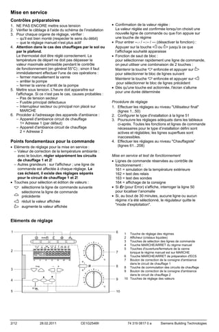 Mise en service
Contrôles préparatoires
1. NE PAS ENCORE mettre sous tension
2. Vérifier le câblage à l’aide du schéma de l’installation
3. Pour chaque organe de réglage, vérifier :
– qu'il est bien monté (respecter le sens du débit)
– que le réglage manuel n'est plus actif
4. Attention dans le cas des chauffages par le sol ou
par le plafond.
Le thermostat doit être réglé correctement. La
température de départ ne doit pas dépasser la
valeur maximale admissible pendant le contrôle
de fonctionnement (en général 55°C) ; sinon il faut
immédiatement effectuer l'une de ces opérations :
– fermer manuellement la vanne
– arrêter la pompe
– fermer la vanne d'arrêt de la pompe
5. Mettre sous tension. L'heure doit apparaître sur
l'affichage. Si ce n’est pas le cas, causes probables :
– Pas de tension secteur
– Fusible principal défectueux
– Interrupteur secteur ou principal non placé sur
MARCHE
6. Procéder à l'adressage des appareils d'ambiance :
– Appareil d'ambiance circuit de chauffage
1= Adresse 1 (par défaut)
– Appareil d'ambiance circuit de chauffage
2 = Adresse 2

Points fondamentaux pour la commande
• Eléments de réglage pour la mise en service :
– Valeur de correction de la température ambiante :
avec le bouton, régler séparément les circuits
de chauffage 1 et 2!
– Autres grandeurs : sur l'afficheur ; une ligne de
commande est affectée à chaque réglage. Le
cas échéant, il existe des réglages séparés
pour le circuit de chauffage 1 et 2!
• Touches pour sélection et édition de valeurs :
sélectionne la ligne de commande suivante
sélectionne la ligne de commande
précédente
réduit la valeur affichée
augmente la valeur affichée

• Confirmation de la valeur réglée :
La valeur réglée est confirmée lorsqu'on choisit une
nouvelle ligne de commande ou que l'on appuie sur
une touche de régime
• Pour entrer --.- / --:-- / --- (désactiver la fonction) :
Appuyer sur la touche
ou
jusqu’à ce que
l’affichage souhaité apparaisse
• Fonction de saut de bloc :
pour sélectionner rapidement une ligne de commande,
on peut utiliser une combinaison de 2 touches :
Maintenir la touche
enfoncée et appuyer sur
pour sélectionner le bloc de lignes suivant
enfoncée et appuyer sur
Maintenir la touche
pour sélectionner le bloc de lignes précédent
• Dès qu'une touche est actionnée, l'écran s'allume
pour une durée déterminée
Procédure de réglage
1. Effectuer les réglages au niveau "Utilisateur final"
(lignes 1...50)
2. Configurer le type d'installation à la ligne 51
3. Poursuivre les réglages adéquats dans les tableaux
ci-après. Toutes les fonctions et lignes de commande
nécessaires pour le type d’installation défini sont
actives et réglables; les lignes superflues sont
inaccessibles.
4. Effectuer les réglages au niveau "Chauffagiste"
(lignes 61...208)
Mise en service et test de fonctionnement
• Lignes de commande réservées au contrôle de
fonctionnement :
161 = simulation de la température extérieure
162 = test des relais
163 = test des sondes
164 = affichage de la consigne
• Si Er (pour Error) s'affiche, interroger la ligne 50
pour localiser l’anomalie
• Si, au bout de 30 minutes, aucune ligne ou aucun
régime n'a été sélectionné, le régulateur quitte le
"mode d'exploitation".

Eléments de réglage
1
2
3
4
5

Touche de réglage des régimes
Afficheur (cristaux liquides)
Touches de sélection des lignes de commande
Touche MARCHE/ARRET du régime manuel
Touches d'ouverture/fermeture de la vanne
lorsque le régime manuel est sur MARCHE
6 Touche MARCHE/ARRET de préparation d'ECS
7 Bouton de correction de la consigne d'ambiance
dans le circuit de chauffage 1
8 Touche de commutation des circuits de chauffage
9 Bouton de correction de la consigne d'ambiance
dans le circuit de chauffage 2
10 Touches de réglage des valeurs

2/12

28.02.2011

CE1G2546fr

74 319 0817 0 a

Siemens Building Technologies

 