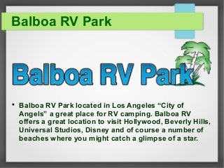 Balboa RV Park 
 Balboa RV Park located in Los Angeles “City of 
Angels” a great place for RV camping. Balboa RV 
offers a great location to visit Hollywood, Beverly Hills, 
Universal Studios, Disney and of course a number of 
beaches where you might catch a glimpse of a star. 
 