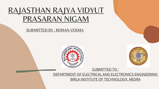 RAJASTHAN RAJYA VIDYUT
PRASARAN NIGAM
SUBMITTED BY : ROHAN VERMA
SUBMITTED TO :
DEPARTMENT OF ELECTRICAL AND ELECTRONICS ENGINEERING
BIRLA INSTITUTE OF TECHNOLOGY, MESRA
 