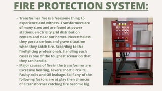 FIRE PROTECTION SYSTEM:
• Transformer fire is a fearsome thing to
experience and witness. Transformers are
of many sizes a...