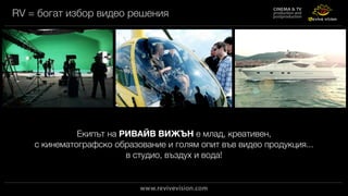 RV = богат избор видео решения
Екипът на РИВАЙВ ВИЖЪН е млад, креативен,
с кинематографско образование и голям опит във видео продукция...
в студио, въздух и вода!
 