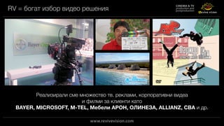 RV = богат избор видео решения
Реализирали сме множество тв. реклами, корпоративни видеа
и филми за клиенти като
BAYER, MICROSOFT, M-TEL, Мебели АРОН, ОЛИНЕЗА, ALLIANZ, CBA и др.
 