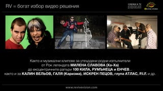 RV = богат избор видео решения
Както и музикални клипове за утвърдени родни изпълнители
от Рок легендата МИЛЕНА СЛАВОВА (Ха-Ха)
до ексцентричните рапъри 100 КИЛА, РУМЪНЕЦА и ЕНЧЕВ...
както и за КАЛИН ВЕЛЬОВ, ГАЛЯ (Каризма), ИСКРЕН ПЕЦОВ, глупа АТЛАС, P.I.F. и др.
 