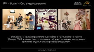 RV = богат избор видео решения
Филмовата ни компания разполага със собствена HD/4K снимачна техника
(Камери, DSLR, кранове, фарт, осветление и тн.), както и с множество партньори
при нужда от допълнителен ресурс и специалисти.
 