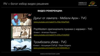 RV = богат избор видео решения
ВИДЕО РЕФЕРЕНЦИИ:
www.youtube.com/watch?v=Rdo-K0wF5kA
Духът от лампата - Мебели Арон - TVC
www.youtube.com/watch?v=D4Ln7mhrK50
PopWestern оригиналните пуканки с карамел - TVC
www.youtube.com/watch?v=h51kWS4Wv-0
Тромбозата убива - TVC
Клиент - American Popcorn
Клиент - Асоциация СЪРЦЕ / Bayer Bulgaria
 