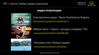 RV = богат избор видео решения
ВИДЕО РЕФЕРЕНЦИИ:
Корпоративно видео - Bayer CropScience Bulgaria
www.youtube.com/watch?v=vyD0Wnw2n1Y
www.youtube.com/watch?v=QrxkHML1IlM
Мебели Арон - Радост, наслада и комфорт TVC
www.youtube.com/watch?v=VkI-z3InqzI
Рекламен клип Община Царево
 