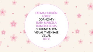 FATIMA HUITRÓN
LÓPEZ
DDA-105-TV
RUTH MARCELA
ROMERO ROJAS
COMUNICACIÓN
VISUAL Y MENSAJE
VISUAL.
UTFV.
 