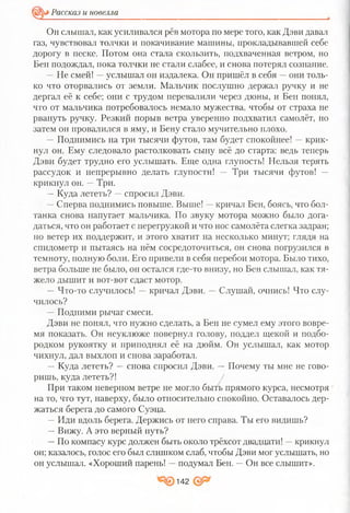 Рассказ и новелла
Он слышал, как усиливался рёв мотора по мере того, как Дэви давал
газ, чувствовал толчки и покачивание машины, прокладывавшей себе
дорогу в песке. Потом она стала скользить, подхваченная ветром, но
Бен подождал, пока толчки не стали слабее, и снова потерял сознание.
—Не смей! —услышал он издалека. Он пришёл в себя —они толь­
ко что оторвались от земли. Мальчик послушно держал ручку и не
дергал её к себе; они с трудом перевалили через дюны, и Бен понял,
что от мальчика потребовалось немало мужества, чтобы от страха не
рвануть ручку. Резкий порыв ветра уверенно подхватил самолёт, но
затем он провалился в яму, и Бену стало мучительно плохо.
—Поднимись на три тысячи футов, там будет спокойнее! —крик­
нул он. Ему следовало растолковать сыну всё до старта: ведь теперь
Дэви будет трудно его услышать. Еще одна глупость! Нельзя терять
рассудок и непрерывно делать глупости! — Три тысячи футов! —
крикнул он. —Три.
—Куда лететь? —спросил Дэви.
—Сперва поднимись повыше. Выше! —кричал Бен, боясь, что бол­
танка снова напугает мальчика. По звуку мотора можно было дога­
даться, что он работает с перегрузкой и что нос самолёта слегка задран;
но ветер их поддержит, и этого хватит на несколько минут; глядя на
спидометр и пытаясь на нём сосредоточиться, он снова погрузился в
темноту, полную боли. Его привели в себя перебои мотора. Было тихо,
ветра больше не было, он остался где-то внизу, но Бен слышал, как тя­
жело дышит и вот-вот сдаст мотор.
—Что-то случилось! —кричал Дэви. —Слушай, очнись! Что слу­
чилось?
—Подними рычаг смеси.
Дэви не понял, что нужно сделать, а Бен не сумел ему этого вовре­
мя показать. Он неуклюже повернул голову, поддел щекой и подбо­
родком рукоятку и приподнял её на дюйм. Он услышал, как мотор
чихнул, дал выхлоп и снова заработал.
— Куда лететь? —снова спросил Дэви. — Почему ты мне не гово­
ришь, куда лететь?!
При таком неверном ветре не могло быть прямого курса, несмотря
на то, что тут, наверху, было относительно спокойно. Оставалось дер­
жаться берега до самого Суэца.
—Иди вдоль берега. Держись от него справа. Ты его видишь?
—Вижу. А это верный путь?
—По компасу курс должен быть около трёхсот двадцати! —крикнул
он; казалось, голос его был слишком слаб, чтобы Дэви мог услышать, но
он услышал. «Хороший парень! —подумал Бен. —Он все слышит».
142
 