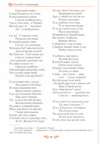 Баллада в литературе
=©
Грозными очами...
Снова бледность на устах;
В закатившихся глазах
Смерть изобразилась...
Глядь, Светлана... о Творец!
Милый друг её % мертвец!
Ах! ...и пробудилась.
Где ж?.. У зеркала, одна
Посреди светлицы;
В тонкий занавес окна
Светит луч денницы;
Шумным бьёт крылом петух,
День встречая пеньем;
Всё блестит... Светланин дух
Смутен сновиденьем.
«Ах! ужасный, грозный сон!
Не добро вещает он —
Горькую судьбину;
Тайный мрак грядущих дней,
Что сулишь душе моей,
Радость иль кручину?»
Села (тяжко ноет грудь)
Под окном Светлана;
Из окна широкий путь
Виден сквозь тумана;
Снег на солнышке блестит,
Пар алеет тонкий...
Чу!., в дали пустой гремит
Колокольчик звонкий;
На дороге снежный прах;
Мчат, как будто на крылах,
Санки кони рьяны;
Ближе; вот уж у ворот;
Статный гость к крыльцу идёт...
Кто?.. Жених Светланы.
Что же твой, Светлана, сон,
Прорицатель муки?
Друг с тобой; всё тот же он
В опыте разлуки;
Та ж любовь в его очах,
Те ж приятны взоры;
Те ж на сладостных устах
Милы разговоры.
Отворяйся ж, Божий храм;
Вы летите к небесам,
Верные обеты;
Соберитесь, стар и млад;
Сдвинув звонки чаши, в лад
Пойте: многи леты!
Улыбнись, моя краса,
На мою балладу;
В ней большие чудеса,
Очень мало складу.
Взором счастливый твоим,
Не хочу и славы;
Слава —нас учили —дым;
Свет —судья лукавый.
Вот баллады толк моей:
«Лучший друг нам в жизни сей
Вера в Провиденье.
Благ Зиждителя1закон:
Здесь несчастье —лживый сон;
Счастье —пробужденье».
О! не знай сих страшных снов
Ты, моя Светлана...2
Будь, Создатель, ей покров!
Ни печали рана,
Ни минутной грусти тень
К ней да не коснётся;
В ней душа как ясный день;
1Зиждйтелъ (устар.) — Создатель, Творец.
2 Ты, моя Светлана... — обращение к А. Протасовой, в замужестве Воейковой, кото­
рой посвящена баллада.
26
 