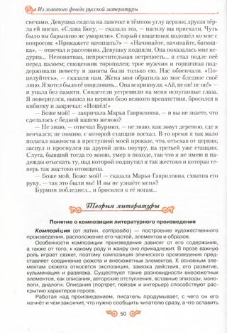 Из золотого фонда русской литературы
свечами. Девушка сидела на лавочке в тёмном углу церкви; другая тёр­
ла ей виски. «Слава Богу, —сказала эта, —насилу вы приехали. Чуть
было вы барышню не уморили». Старый священник подошёл ко мне с
вопросом: «Прикажете начинать?» —«Начинайте, начинайте, батюш­
ка», —отвечал я рассеянно. Девушку подняли. Она показалась мне не­
дурна... Непонятная, непростительная ветреность... я стал подле неё
перед налоем; священник торопился; трое мужчин и горничная под­
держивали невесту и заняты были только ею. Нас обвенчали. «По­
целуйтесь», — сказали нам. Жена моя обратила ,ко мне бледное своё
лицо. Я хотел было её поцеловать... Она вскрикнула: «Ай, не он! не он!» —
и упала без памяти. Свидетели устремили на меня испуганные глаза.
Я повернулся, вышел из церкви безо всякого препятствия, бросился в
кибитку и закричал: «Пошёл!»
—Боже мой! —закричала Марья Гавриловна, —и вы не знаете, что
сделалось с бедной вашею женою?
—Не знаю, —отвечал Бурмин, —не знаю, как зовут деревню, где я
венчался; не помню, с которой станции поехал. В то время я так мало
полагал важности в преступной моей проказе, что, отъехав от церкви,
заснул и проснулся на другой день поутру, на третьей уже станции.
Слуга, бывший тогда со мною, умер в походе, так что я не имею и на­
дежды отыскать ту, над которой подшутил я так жестоко и которая те­
перь так жестоко отомщена.
— Боже мой, Боже мой! —сказала Марья Гавриловна, схватив его
руку, —так это были вы! И вы не узнаёте меня?
Бурмин побледнел... и бросился к её ногам...
К о м п о з и ц и я ( о т латин. сотровШо) — построение художественного
произведения, расположение его частей, элементов и образов.
Особенности композиции произведения зависят от его содержания,
а также от того, к какому роду и жанру оно принадлежит. В прозе важную
роль играет сюжет, поэтому композиция эпического произведения пред­
ставляет соединение сюжета- и внесюжетных элементов. К основным эле­
ментам сюжета относятся экспозиция, завязка действия, его развитие,
кульминация и развязка. Существуют такие разновидности внесюжетных
элементов, как описания, авторские отступления, вставные эпизоды, моно­
логи, диалоги. Описания'(портрет, пейзаж и интерьер) способствуют рас­
крытию характеров героев.
Работая над произведением, писатель продумывает, с чего он его
начнёт и чем закончит, что нужно сообщить читателю сразу, а что оставить
ЯЛеорим лит ерат уры
Понятие о композиции литературного произведения
50
 