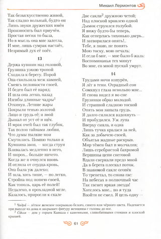 Михаил Лермонтов
Так безыскусственно живой,
Так сладко вольный, будто он
Лишь звуки дружеских имён
Произносить был приучён.
Простая песня то была,
Но в мысль она мне залегла,
И мне, лишь сумрак настаёт,
Незримый дух её поёт.
13
Держа кувшин над головой,
Грузинка узкою тропой
Сходила к берегу. Порой
Она скользила меж камней,
Смеясь неловкости своей.
И беден был её наряд;
И шла она легко, назад
Изгибы длинные чадры1
Откинув. Летние жары
Покрыли тенью золотой
Лицо и грудь её; и зной
Дышал от уст её и щёк.
И мрак очей был так глубок,
Так полон тайнами любви,
Что думы пылкие мои
Смутились. Помню только я
Кувшина звон, —когда струя
Вливалась медленно в него,
И шорох... больше ничего.
Когда же я очнулся вновь
И отлила от сердца,кровь,
Она была уж далеко;
И шла, хоть тише, —но легко,
Стройна под ношею своей,
Как тополь, царь её полей!
Недалеко, в прохладной мгле,
Казалось, приросли к скале
Две сакли2 дружною четой;
Над плоской кровлею одной
Дымок струился голубой.
Я вижу будто бы теперь,
Как отперлась тихонько дверь...
И затворилася опять!..
Тебе, я знаю, не понять
Мою тоску, мою печаль;
И если б мог, —мне было б жаль:
Воспоминанья тех минут
Во мне, со мной пускай умрут.
14
Трудами ночи изнурён,
Я лёг в тени. Отрадный сон
Сомкнул глаза невольно мне...
И снова видел я во сне
Грузинки образ молодой.
И странной сладкою тоской
Опять моя заныла грудь.
Я долго силился вздохнуть —
И пробудился. Уж луна
Вверху сияла, и одна
Лишь тучка кралася за ней,
Как за добычею своей,
Объятья жадные раскрыв.
Мир тёмен был и молчалив;
Лишь серебристой бахромой
Вершины цепи снеговой
Вдали сверкали предо мной
Да в берега плескал поток.
В знакомой сакле огонёк
То трепетал, то снова гас:
На небесах в полночный час
Так гаснет яркая звезда!
Хотелось мне... но я туда
Взойти не смел. Я цель одну —
1 Чадра —лёгкое женское покрывало белого, синего или чёрного цвета. Надевается
при выходе из дома и закрывает фигуру, женщины с головы до ног.
2 Сакля —дом у горцев Кавказа с каменными, глинобитными стенами и плоской
крышей.
Я © 61 ор*
 