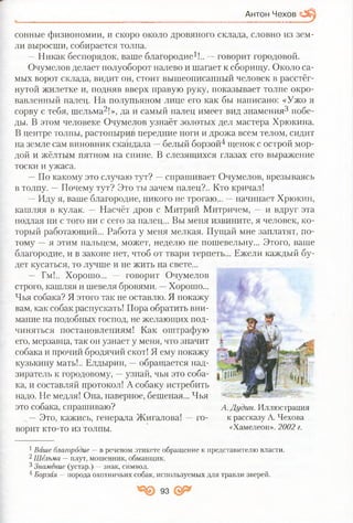 Антон Чехов
сонные физиономии, и скоро около дровяного склада, словно из зем­
ли выросши, собирается толпа.
—Никак беспорядок, ваше благородие1!.. —говорит городовой.
Очумелов делает полуоборот налево и шагает к сборищу. Около са­
мых ворот склада, видит он, стоит вышеописанный человек в расстёг­
нутой жилетке и, подняв вверх правую руку, показывает толпе окро­
вавленный палец. На полупьяном лице его как бы написано: «Ужо я
сорву с тебя, шельма2!», да и самый палец имеет вид знамения3 побе­
ды. В этом человеке Очумелов узнаёт золотых дел мастера Хрюкина.
В центре толпы, растопырив передние ноги и дрожа всем телом, сидит
на земле сам виновник скандала —белый борзой4 щенок с острой мор­
дой и жёлтым пятном на спине. В слезящихся глазах его выражение
тоски и ужаса.
—По какому это случаю тут? —спрашивает Очумелов, врезываясь
в толпу. —Почему тут? Это ты зачем палец?.. Кто кричал!
—Иду я, ваше благородие, никого не трогаю... —начинает Хрюкин,
кашляя в кулак. — Насчёт дров с Митрий Митричем, — и вдруг эта
подлая ни с того ни с сего за палец... Вы меня извините, я человек, ко­
торый работающий... Работа у меня мелкая. Пущай мне заплатят, по­
тому —я этим пальцем, может, неделю не пошевельну... Этого, ваше
благородие, и в законе нет, чтоб от твари терпеть... Ежели каждый бу­
дет кусаться, то лучше и не жить на свете...
— Гм!.. Хорошо... — говорит Очумелов
строго, кашляя и шевеля бровями. —Хорошо...
Чья собака? Я этого так не оставлю. Я покажу
вам, как собак распускать! Пора обратить вни­
мание на подобных господ, не желающих под­
чиняться постановлениям! Как оштрафую
его, мерзавца, так он узнает у меня, что значит
собака и прочий бродячий скот! Я ему покажу
кузькину мать!.. Елдырин, —обращается над­
зиратель к городовому, —узнай, чья это соба­
ка, и составляй протокол! А собаку истребить
надо. Не медля! Она, наверное, бешеная... Чья
это собака, спрашиваю?
—Это, кажись, генерала Жигалова! —го­
ворит кто-то из толпы.
1Ваше благородие —в речевом этикете обращение к представителю власти.
2Шельма —плут, мошенник, обманщик.
3Знамение (устар.). —знак, символ.
4Борзая —порода охотничьих собак, используемых для травли зверей.
А. Дудин. Иллюстрация
к рассказу А. Чехова
«Хамелеон». 2002 г.
93
 