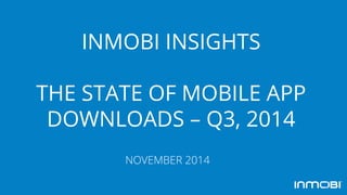 INMOBI INSIGHTS
THE STATE OF MOBILE APP
DOWNLOADS – Q3, 2014
NOVEMBER 2014
 