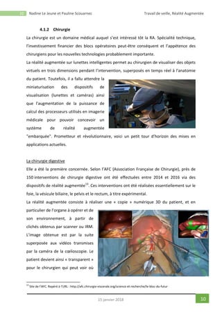 10 Nadine Le Jeune et Pauline Scouarnec Travail de veille, Réalité Augmentée
1015 janvier 2018
4.1.2 Chirurgie
La chirurgie est un domaine médical auquel s’est intéressé tôt la RA. Spécialité technique,
l’investissement financier des blocs opératoires peut-être conséquent et l’appétence des
chirurgiens pour les nouvelles technologies probablement importante.
La réalité augmentée sur lunettes intelligentes permet au chirurgien de visualiser des objets
virtuels en trois dimensions pendant l’intervention, superposés en temps réel à l'anatomie
du patient. Toutefois, il a fallu attendre la
miniaturisation des dispositifs de
visualisation (lunettes et caméras) ainsi
que l'augmentation de la puissance de
calcul des processeurs utilisés en imagerie
médicale pour pouvoir concevoir un
système de réalité augmentée
"embarquée". Prometteur et révolutionnaire, voici un petit tour d’horizon des mises en
applications actuelles.
La chirurgie digestive
Elle a été la première concernée. Selon l’AFC (Association Française de Chirurgie), près de
150 interventions de chirurgie digestive ont été effectuées entre 2014 et 2016 via des
dispositifs de réalité augmentée13
. Ces interventions ont été réalisées essentiellement sur le
foie, la vésicule biliaire, le pelvis et le rectum, à titre expérimental.
La réalité augmentée consiste à réaliser une « copie » numérique 3D du patient, et en
particulier de l’organe à opérer et de
son environnement, à partir de
clichés obtenus par scanner ou IRM.
L’image obtenue est par la suite
superposée aux vidéos transmises
par la caméra de la cœlioscopie. Le
patient devient ainsi « transparent »
pour le chirurgien qui peut voir où
13
Site de l’AFC. Repéré à l’URL : http://afc.chirurgie-viscerale.org/science-et-recherche/le-bloc-du-futur
 