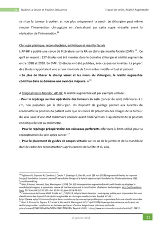 11 Nadine Le Jeune et Pauline Scouarnec Travail de veille, Réalité Augmentée
1115 janvier 2018
se situe la tumeur à opérer, et non plus uniquement la sentir. Le chirurgien peut même
simuler l’intervention chirurgicale en s’entraînant sur cette copie virtuelle avant la
réalisation de l’intervention.14
Chirurgie plastique, reconstructrice, esthétique et maxillo-faciale
L’AP-HP a publié une revue de littérature sur la RA en chirurgie maxillo-faciale (CMF) 15
. Ce
qu’il en ressort : 157 études ont été menées dans le domaine chirurgie et réalité augmentée
entre 1998 et 2018. En CMF, 13 études ont été publiées, avec casque ou lunettes. La plupart
des études rapportaient une erreur minimale de 1mm entre modèle virtuel et patient.
« En plus de libérer le champ visuel et les mains du chirurgien, la réalité augmentée
constitue dans ce domaine une avancée majeure. »16
A l’hôpital Henri-Mondor, AP-HP, la réalité augmentée est par exemple utilisée :
- Pour le repérage au bloc opératoire des tumeurs du sein (cancer du sein) inférieures à 1
cm, non palpables par le chirurgien. Un dispositif de guidage permet aux lunettes de
reconnaître la position du patient ainsi que les zones de projection des images de la tumeur
du sein issue d'une IRM mammaire réalisée avant l'intervention. L’ajustement de la position
en temps réel est au millimètre.
- Pour le repérage préopératoire des vaisseaux perforants inférieurs à 3mm utilisé pour la
reconstruction du sein après cancer.17
- Pour le placement de guides de coupes virtuels sur les os de la jambe et de la mandibule
dans le cadre des reconstructions après cancers de la tête et du cou.
14
Viglialoro R, Esposito N, Condino S, Cutolo F, Guadagni S, Gesi M, et al. (28 nov 2018) Augmented Reality to Improve
Surgical Simulation. Lessons Learned Towards the Design of a Hybrid Laparoscopic Simulator for Cholecystectomy. IEEE
Trans Biomed Eng.
15
Bosc, Fitoussi, Hersant, Dao, Meningaud (2018 Oct 11) Intraoperative augmented reality with heads-up displays in
maxillofacial surgery: a systematic review of the literature and a classification of relevant technologies Int J Oral Maxillofac
Surg. 2019 Jan;48(1):132-139. doi: 10.1016/j.ijom.2018.09.010.
16
Communiqué de Presse APHP. Publié le 11/10/2018. Hôpital Henri-Mondor : une équipe publie pour la première fois une
classification des dispositifs de réalité augmentée en chirurgie maxillo-faciale. Repéré à l’URL :
https://www.aphp.fr/contenu/hopital-henri-mondor-ap-hp-une-equipe-publie-pour-la-premiere-fois-une-classification-des
17
Bosc R, Fitoussi A, Pigneur F, Tacher V, Hersant B, Meningaud J-P (15 juill 2017) Repérage des vaisseaux perforants par
réalité augmentée : application au lambeau perforant d’artère épigastrique inférieure profonde.
/data/revues/02941260/v62i4/S0294126017300183/ Repéré à lURL : https://www.em-consulte.com/en/article/1128832
 