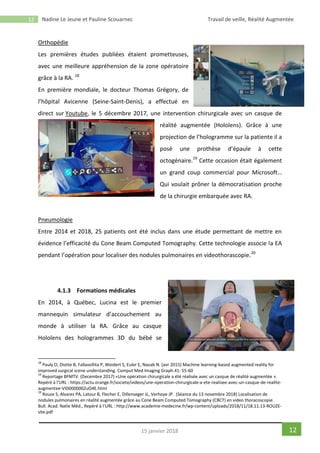 12 Nadine Le Jeune et Pauline Scouarnec Travail de veille, Réalité Augmentée
1215 janvier 2018
Orthopédie
Les premières études publiées étaient prometteuses,
avec une meilleure appréhension de la zone opératoire
grâce à la RA. 18
En première mondiale, le docteur Thomas Grégory, de
l’hôpital Avicenne (Seine-Saint-Denis), a effectué en
direct sur Youtube, le 5 décembre 2017, une intervention chirurgicale avec un casque de
réalité augmentée (Hololens). Grâce à une
projection de l’hologramme sur la patiente il a
posé une prothèse d’épaule à cette
octogénaire.19
Cette occasion était également
un grand coup commercial pour Microsoft…
Qui voulait prôner la démocratisation proche
de la chirurgie embarquée avec RA.
Pneumologie
Entre 2014 et 2018, 25 patients ont été inclus dans une étude permettant de mettre en
évidence l’efficacité du Cone Beam Computed Tomography. Cette technologie associe la EA
pendant l’opération pour localiser des nodules pulmonaires en videothorascopie.20
4.1.3 Formations médicales
En 2014, à Québec, Lucina est le premier
mannequin simulateur d’accouchement au
monde à utiliser la RA. Grâce au casque
Hololens des hologrammes 3D du bébé se
18
Pauly O, Diotte B, Fallavollita P, Weidert S, Euler E, Navab N. (avr 2015) Machine learning-based augmented reality for
improved surgical scene understanding. Comput Med Imaging Graph.41: 55-60
19
Reportage BFMTV. (Decembre 2017) «Une opération chirurgicale a été réalisée avec un casque de réalité augmentée ».
Repéré à l’URL : https://actu.orange.fr/societe/videos/une-operation-chirurgicale-a-ete-realisee-avec-un-casque-de-realite-
augmentee-VID0000002uO4E.html
20
Rouze S, Alvarez PA, Latour B, Flecher E, Dillenseger JL, Verhoye JP. (Séance du 13 novembre 2018) Localisation de
nodules pulmonaires en réalité augmentée grâce au Cone Beam Computed Tomography (CBCT) en video thoracoscopie.
Bull. Acad. Natle Méd., Repéré à l’URL : http://www.academie-medecine.fr/wp-content/uploads/2018/11/18.11.13-ROUZE-
site.pdf
 