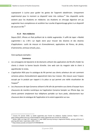 13 Nadine Le Jeune et Pauline Scouarnec Travail de veille, Réalité Augmentée
1315 janvier 2018
superposent à Lucina pour guider les gestes de l’apprenti obstétricien. Uniquement
expérimental pour le moment ce dispositif reste très coûteux.21
Des dispositifs variés
existent pour les étudiants en médecine. Les étudiants en chirurgie digestive ont pu
augmenter leurs compétences et accélérer leur courbe d’apprentissage grâce à un dispositif
de suture en RA.22
4.1.4 Hors médecine
Depuis 2017, iPhone et iPad profitent de la réalité augmentée. Il suffit de taper « Réalité
augmentée » ou « AR » sur Apple store pour trouver des dizaines et des dizaines
d’applications : outils de mesure et d’ameublement, applications de fitness, de photo,
d’astronomie, animaux virtuels, jeux…
Voici quelques exemples :
Commerce
 Les compagnies de bijouterie et de diamants utilisent des applications de RA afin d'aider les
clients à choisir la bonne boucle d'oreille. Une web cam du magasin aide le client à
appréhender le rendu.
 L'application lKEA pour le catalogue de RA permet aux clients acheteurs de voir comment
certaines pièces d'ameublement apparaitront dans leur maison. Elle mesure aussi l'espace
occupé par le produit par rapport à la pièce ce qui permet une réelle visualisation de
l'espace23
 Les chaussures de type Converse utilisent la RA afin de permettre aux clients d'essayer leurs
chaussures de manière numérique via l'application Converse Sampler sur iPhone App. Les
clients pointent simplement leur téléphone portable sur leurs pieds, sélectionnent leur
chaussure dans le catalogue de l’application et la voient apparaitre sur eux.
21
Corniou M. (Janvier 2018). La réalité augmentée pour former les médecins. Quebec Sciences. Repéré à l’URL :
https://www.quebecscience.qc.ca/technologie/la-realite-augmentee-pour-former-les-medecins/
22
Botden SMBI, de Hingh IHJT, Jakimowicz JJ. (sept 2009) Suturing training in Augmented Reality: gaining proficiency in
suturing skills faster. Surg Endosc ;23(9) : 2131-7.
23
https://www.youtube.com/watch?v=FCY8HV8XH7M
 