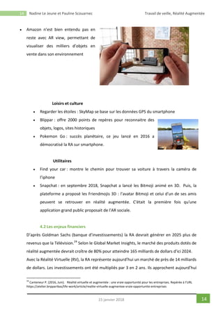 14 Nadine Le Jeune et Pauline Scouarnec Travail de veille, Réalité Augmentée
1415 janvier 2018
 Amazon n’est bien entendu pas en
reste avec AR view, permettant de
visualiser des milliers d’objets en
vente dans son environnement
Loisirs et culture
 Regarder les étoiles : SkyMap se base sur les données GPS du smartphone
 Blippar : offre 2000 points de repères pour reconnaitre des
objets, logos, sites historiques
 Pokemon Go : succès planétaire, ce jeu lancé en 2016 a
démocratisé la RA sur smartphone.
Utilitaires
 Find your car : montre le chemin pour trouver sa voiture à travers la caméra de
l’iphone
 Snapchat : en septembre 2018, Snapchat a lancé les Bitmoji animé en 3D. Puis, la
plateforme a proposé les Friendmojis 3D : l’avatar Bitmoji et celui d'un de ses amis
peuvent se retrouver en réalité augmentée. C'était la première fois qu'une
application grand public proposait de l'AR sociale.
4.2 Les enjeux financiers
D’après Goldman Sachs (banque d’investissements) la RA devrait générer en 2025 plus de
revenus que la Télévision.24
Selon le Global Market Insights, le marché des produits dotés de
réalité augmentée devrait croître de 80% pour atteindre 165 milliards de dollars d'ici 2024.
Avec la Réalité Virtuelle (RV), la RA représente aujourd’hui un marché de près de 14 milliards
de dollars. Les investissements ont été multipliés par 3 en 2 ans. Ils approchent aujourd’hui
24
Canteneur P. (2016, Juin). Réalité virtuelle et augmentée : une vraie opportunité pour les entreprises. Repérée à l’URL
https://atelier.bnpparibas/life-work/article/realite-virtuelle-augmentee-vraie-opportunite-entreprises
 
