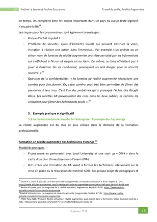 16 Nadine Le Jeune et Pauline Scouarnec Travail de veille, Réalité Augmentée
1615 janvier 2018
de temps. On comprend donc les enjeux importants dans un pays où aucun texte législatif
n’encadre la RA28
.
Les risques pour le consommateur sont également à envisager :
- Risque d’achat impulsif ?
- Problème de sécurité : ajout d’éléments visuels qui peuvent obstruer la vison,
incitation à réaliser une action dans l’immédiat… Par exemple « un cycliste ou un
skieur muni de lunettes de réalité augmentée peut être perturbé par les informations
qui s’affichent à l’écran et risquer un accident. De même, certains n’hésitent pas à
jouer à Pokémon Go en conduisant, provoquant un réel danger pour la sécurité
routière. »29
- Question de la confidentialité : « les lunettes de réalité augmentée nécessitent une
caméra pour fonctionner. Or, cette caméra peut très bien permettre de filmer des
personnes à leur insu. C’est l’un des problèmes qui a provoqué l’échec des Google
Glass. Les lunettes AR provoquaient des rixes dans les lieux publics, et certains les
utilisaient pour filmer des événements privés ».30
5. Exemple pratique et significatif
5.1 La formation dans le monde de l’entreprise : l’exemple de chez orange
La réalité augmentée est de plus en plus utilisée dans le domaine de la formation
professionnelle.
Formation en réalité augmentée des techniciens d’orange 31
Modalités pratiques
- Projet mené en partenariat avec Laval University et une start up « ON-X » dans le
cadre d’un plan d’investissement d’avenir (PIA).
- But : créer une formation de RA visant à former les techniciens intervenant sur la
mise en place ou la réparation de matériel ADSL. Un groupe projet de pédagogues et
28
Chancel J., Burel E. (2018). La réalité virtuelle et augmentée, un nouveau défi pour le droit. Repéré à l’URL
https://www.affiches-parisiennes.com/la-realite-virtuelle-et-augmentee-un-nouveau-defi-pour-le-droit-8448.html
29
Réalité-Virtuelle.com. Le magazine de la réalité virtuelle 1 augmentée. Repéré à l’URL https://www.realite-
virtuelle.com/definition-realite-augmentee
30
Réalité-Virtuelle.com. Le magazine de la réalité virtuelle 1 augmentée. Repéré à l’URL https://www.realite-
virtuelle.com/definition-realite-augmentee
31
FFOD. Nov 2018. Webconf Réalité virtuelle et réalité augmentée, quel apport dans la formation. Video Youtube repérée à
lURL : https://www.youtube.com/watch?v=csf1Hdd9chU&feature=youtu.be
 