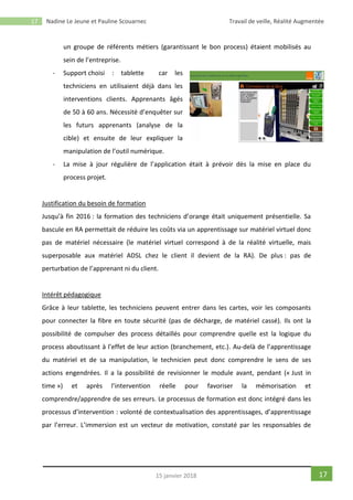 17 Nadine Le Jeune et Pauline Scouarnec Travail de veille, Réalité Augmentée
1715 janvier 2018
un groupe de référents métiers (garantissant le bon process) étaient mobilisés au
sein de l’entreprise.
- Support choisi : tablette car les
techniciens en utilisaient déjà dans les
interventions clients. Apprenants âgés
de 50 à 60 ans. Nécessité d’enquêter sur
les futurs apprenants (analyse de la
cible) et ensuite de leur expliquer la
manipulation de l’outil numérique.
- La mise à jour régulière de l’application était à prévoir dès la mise en place du
process projet.
Justification du besoin de formation
Jusqu’à fin 2016 : la formation des techniciens d’orange était uniquement présentielle. Sa
bascule en RA permettait de réduire les coûts via un apprentissage sur matériel virtuel donc
pas de matériel nécessaire (le matériel virtuel correspond à de la réalité virtuelle, mais
superposable aux matériel ADSL chez le client il devient de la RA). De plus : pas de
perturbation de l’apprenant ni du client.
Intérêt pédagogique
Grâce à leur tablette, les techniciens peuvent entrer dans les cartes, voir les composants
pour connecter la fibre en toute sécurité (pas de décharge, de matériel cassé). Ils ont la
possibilité de compulser des process détaillés pour comprendre quelle est la logique du
process aboutissant à l’effet de leur action (branchement, etc.). Au-delà de l’apprentissage
du matériel et de sa manipulation, le technicien peut donc comprendre le sens de ses
actions engendrées. Il a la possibilité de revisionner le module avant, pendant (« Just in
time ») et après l’intervention réelle pour favoriser la mémorisation et
comprendre/apprendre de ses erreurs. Le processus de formation est donc intégré dans les
processus d’intervention : volonté de contextualisation des apprentissages, d’apprentissage
par l’erreur. L’immersion est un vecteur de motivation, constaté par les responsables de
 