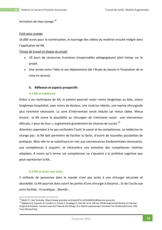 18 Nadine Le Jeune et Pauline Scouarnec Travail de veille, Réalité Augmentée
1815 janvier 2018
formation de chez orange.32
Coût pour orange
16.000 euros pour la numérisation, le tournage des vidéos du matériel ensuite intégré dans
l’application de RA.
Temps de travail et étapes du projet
 19 jours de ressources humaines (responsables pédagogiques) plein temps sur le
projet.
 Une année entre l’idée et son déploiement (de l’étude du besoin à l’évaluation de la
mise en œuvre).
6. Réflexion et aspects prospectifs
6.1 RA et médecine
Grâce à ces techniques de RA, le patient pourrait rester moins longtemps au bloc, moins
longtemps hospitalisé, avec moins de douleur, une cicatrice réduite, une reprise chirurgicale
plus rarement nécessaire. La zone d’intervention serait réduite car mieux ciblée. Mieux
encore : la RA ouvre la possibilité au chirurgien de s’entrainer avant une intervention
délicate, « pour de faux », augmentant grandement les chances de succès.33
Attention cependant à ne pas confondre l’outil, le savoir et les compétences. La médecine ne
change pas : la RA doit permettre de faciliter la tâche, d’ouvrir de nouvelles possibilités de
pratiques. Mais elle ne se substituera en rien aux connaissances fondamentales nécessaires,
aux compétences à acquérir, et nécessitera une évolution des compétences relatives
adaptées. A moins qu’à terme ces compétences ne s’ajustent à la prothèse cognitive que
peut représenter la RA…
6.2 RA et accès aux soins
5 milliards de personnes dans le monde n'ont pas accès à une chirurgie sécurisée et
abordable. La RA pourrait donc ouvrir les portes d’une chirurgie à distance… Et de l’accès aux
soins facilités. En pratique… Bientôt…
32
Abolin P., lien Youtube. https://www.youtube.com/watch?v=csf1Hdd9chU&feature=youtu.be
33
Viglialoro R, Esposito N, Condino S, Cutolo F, Guadagni S, Gesi M, et al. (28 nov 2018) Augmented Reality to Improve
Surgical Simulation. Lessons Learned Towards the Design of a Hybrid Laparoscopic Simulator for Cholecystectomy. IEEE
Trans Biomed Eng.
 