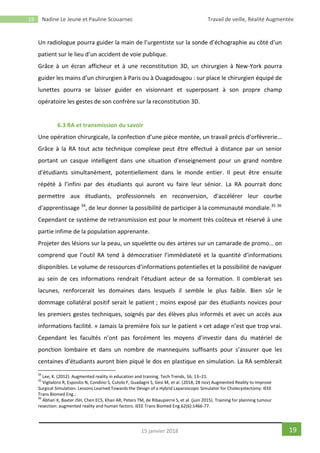 19 Nadine Le Jeune et Pauline Scouarnec Travail de veille, Réalité Augmentée
1915 janvier 2018
Un radiologue pourra guider la main de l’urgentiste sur la sonde d’échographie au côté d’un
patient sur le lieu d’un accident de voie publique.
Grâce à un écran afficheur et à une reconstitution 3D, un chirurgien à New-York pourra
guider les mains d’un chirurgien à Paris ou à Ouagadougou : sur place le chirurgien équipé de
lunettes pourra se laisser guider en visionnant et superposant à son propre champ
opératoire les gestes de son confrère sur la reconstitution 3D.
6.3 RA et transmission du savoir
Une opération chirurgicale, la confection d’une pièce montée, un travail précis d’orfèvrerie…
Grâce à la RA tout acte technique complexe peut être effectué à distance par un senior
portant un casque intelligent dans une situation d'enseignement pour un grand nombre
d'étudiants simultanément, potentiellement dans le monde entier. Il peut être ensuite
répété à l’infini par des étudiants qui auront vu faire leur sénior. La RA pourrait donc
permettre aux étudiants, professionnels en reconversion, d'accélérer leur courbe
d'apprentissage 34
, de leur donner la possibilité de participer à la communauté mondiale.35 36
Cependant ce système de retransmission est pour le moment très coûteux et réservé à une
partie infime de la population apprenante.
Projeter des lésions sur la peau, un squelette ou des artères sur un camarade de promo… on
comprend que l’outil RA tend à démocratiser l’immédiateté et la quantité d’informations
disponibles. Le volume de ressources d’informations potentielles et la possibilité de naviguer
au sein de ces informations rendrait l’étudiant acteur de sa formation. Il comblerait ses
lacunes, renforcerait les domaines dans lesquels il semble le plus faible. Bien sûr le
dommage collatéral positif serait le patient ; moins exposé par des étudiants novices pour
les premiers gestes techniques, soignés par des élèves plus informés et avec un accès aux
informations facilité. « Jamais la première fois sur le patient » cet adage n’est que trop vrai.
Cependant les facultés n’ont pas forcément les moyens d’investir dans du matériel de
ponction lombaire et dans un nombre de mannequins suffisants pour s’assurer que les
centaines d’étudiants auront bien piqué le dos en plastique en simulation. La RA semblerait
34
Lee, K. (2012). Augmented reality in education and training. Tech Trends, 56, 13–21.
35
Viglialoro R, Esposito N, Condino S, Cutolo F, Guadagni S, Gesi M, et al. (2018, 28 nov) Augmented Reality to Improve
Surgical Simulation. Lessons Learned Towards the Design of a Hybrid Laparoscopic Simulator for Cholecystectomy. IEEE
Trans Biomed Eng.;
36
Abhari K, Baxter JSH, Chen ECS, Khan AR, Peters TM, de Ribaupierre S, et al. (juin 2015). Training for planning tumour
resection: augmented reality and human factors. IEEE Trans Biomed Eng.62(6):1466-77.
 