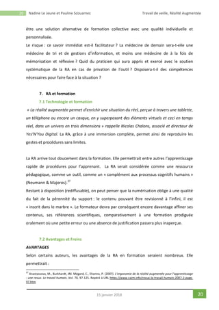20 Nadine Le Jeune et Pauline Scouarnec Travail de veille, Réalité Augmentée
2015 janvier 2018
être une solution alternative de formation collective avec une qualité individuelle et
personnalisée.
Le risque : ce savoir immédiat est-il facilitateur ? La médecine de demain sera-t-elle une
médecine de tri et de gestions d’information, et moins une médecine de à la fois de
mémorisation et réflexive ? Quid du praticien qui aura appris et exercé avec le soutien
systématique de la RA en cas de privation de l’outil ? Disposera-t-il des compétences
nécessaires pour faire face à la situation ?
7. RA et formation
7.1 Technologie et formation
« La réalité augmentée permet d’enrichir une situation du réel, perçue à travers une tablette,
un téléphone ou encore un casque, en y superposant des éléments virtuels et ceci en temps
réel, dans un univers en trois dimensions » rappelle Nicolas Chalons, associé et directeur de
Yes’N’You Digital. La RA, grâce à une immersion complète, permet ainsi de reproduire les
gestes et procédures sans limites.
La RA arrive tout doucement dans la formation. Elle permettrait entre autres l’apprentissage
rapide de procédures pour l’apprenant. La RA serait considérée comme une ressource
pédagogique, comme un outil, comme un « complément aux processus cognitifs humains »
(Neumann & Majoros).37
Restant à disposition (rediffusable), on peut penser que la numérisation oblige à une qualité
du fait de la pérennité du support : le contenu pouvant être revisionné à l’infini, il est
« inscrit dans le marbre ». Le formateur devra par conséquent encore davantage affiner ses
contenus, ses références scientifiques, comparativement à une formation prodiguée
oralement où une petite erreur ou une absence de justification passera plus inaperçue.
7.2 Avantages et Freins
AVANTAGES
Selon certains auteurs, les avantages de la RA en formation seraient nombreux. Elle
permettrait :
37
Anastassova, M., Burkhardt, JM. Mégard, C., Ehanno, P. (2007). L’ergonomie de la réalité augmentée pour l’apprentissage
: une revue. Le travail humain, Vol. 70, 97-125. Repéré à URL https://www.cairn.info/revue-le-travail-humain-2007-2-page-
97.htm
 