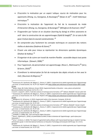 21 Nadine Le Jeune et Pauline Scouarnec Travail de veille, Réalité Augmentée
2115 janvier 2018
 D’accroitre la motivation par un aspect ludique, source de motivation pour les
apprenants (Zhong, Liu, Georganas, & Boulanger)38
(Bowe et al)39
: motif hédonique
intrinsèque.40
 D’accroitre la motivation de l’apprenant du fait de la nouveauté du mode
d’interaction (Zhong, Liu, Georganas, & Boulanger)41
(Billinghurst & Duenser). 201242
 D’apprendre par l’action et en situation (learning by doing) et d’être autonome et
actif dans la construction de ses apprentissages (Fjeld & Voegtli)43
. En ce sens la RA
peut s’inclure dans le courant constructiviste. 44
 De comprendre plus facilement les concepts techniques en associant des notions
réelles et abstraites (Stedmon & Stone).45
 D’avoir une aide pour mieux se représenter les dimensions spatiales dynamiques
(Shelton & Hedley).46
 D’organiser et de suivre son travail de manière flexible : accessible depuis tout poste
informatique. (Stewart, 2008).47
 Pour l’apprenant, de personnaliser son apprentissage. (Rizza C., Mahmoud S.)48
(Jerry
& Aaron, 2010)49
.
 D’améliorer la mémorisation (le fait de manipuler des objets virtuels en lien avec le
réel). (Neumann & Majoros).50
38
Anastassova, M., Burkhardt, JM. Mégard, C., Ehanno, P. (2007). L’ergonomie de la réalité augmentée pour l’apprentissage
: une revue. Le travail humain, Vol. 70, 97-125. Repéré à URL https://www.cairn.info/revue-le-travail-humain-2007-2-page-
97.htm
39
Bower, Howe, Mc Credie, Robinson, Grover (2014) Augmented Reality in Education : cases, places and potential.
Educational Medial International. Vol 51, N°1, 1-15
40
Carré P., Caspard P,. (2017). Traité des sciences et techniques de la formation. (4
ème
édition). Malakoff : Dunod. p322-323
41
Anastassova, M., Burkhardt, JM. Mégard, C., Ehanno, P. (2007). L’ergonomie de la réalité augmentée pour l’apprentissage
: une revue. Le travail humain, Vol. 70, 97-125. Repéré à URL https://www.cairn.info/revue-le-travail-humain-2007-2-page-
97.htm
42
Billinghurst, M., & Duenser, A. (2012). Augmented reality in the classroom. Computer, 45,56–63
43
Anastassova, M., Burkhardt, JM. Mégard, C., Ehanno, P. (2007). L’ergonomie de la réalité augmentée pour l’apprentissage
: une revue. Le travail humain, Vol. 70, 97-125.
44
Carré P., Caspard P,. (2017). Traité des sciences et techniques de la formation. (4
ème
édition). Malakoff : Dunod. chap19
45
Anastassova, M., Burkhardt, JM. Mégard, C., Ehanno, P. (2007). L’ergonomie de la réalité augmentée pour l’apprentissage
: une revue. Le travail humain, Vol. 70, 97-125
46
Anastassova, M., Burkhardt, JM. Mégard, C., Ehanno, P. (2007). L’ergonomie de la réalité augmentée pour l’apprentissage
: une revue. Le travail humain, Vol. 70, 97-125
47
STEWART, R. (2008). RIAs : Rich Learning for Higher Education.
48
Rizza C., Mahmoud S., (2010), Les potentialités du Web 2.0 dans le domaine de l’apprentissage : quels enjeux pour
l’éducation ?
49
Jerry, T., & Aaron, C. (2010). The impact of augmented reality software with inquiry-based learning on students’ learning
of kinematics graph. In 2nd International Conference on Education Technology and Computer (ICETC) (pp. V2-1–V2-5).
Shanghai
50
Anastassova, M., Burkhardt, JM. Mégard, C., Ehanno, P. (2007). L’ergonomie de la réalité augmentée pour l’apprentissage
: une revue. Le travail humain, Vol. 70, 97-125.
 