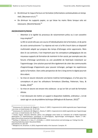 22 Nadine Le Jeune et Pauline Scouarnec Travail de veille, Réalité Augmentée
2215 janvier 2018
 De diminuer le risque d’erreurs en formation (informations contextualisées en temps
réel). (Neumann et al.) 51
 De diminuer les supports papier, ce qui laisse les mains libres lorsque cela est
nécessaire. (Ward & Novick).52
INCONVENIENTS/FREINS
- Attention à la rigidité du processus de raisonnement prévu ou à son caractère
trop simpliste53
La RA ne serait-elle pas une source d’individualisation de la formation, et de perte
du socio constructivisme ? La réponse est non si la RA s’inscrit dans un dispositif
multimodal adapté qui propose des temps d’échanges entre apprenants. Mais
dans le cas contraire, il est important pour les concepteurs pédagogiques de ces
nouveaux supports de formation de maintenir le lien social, par exemple avec des
forums d’échange synchrones ou une possibilité de feed-back instantané sur
l’apprentissage. Une solution pourrait être également de créer des communautés
d’apprentissage d’apprenants pour pouvoir échanger, partager les expériences
après la formation. Dans cette perspective de lien à long terme le digital pourrait
être aidant.
- Sa mise en œuvre nécessite une bonne maitrise technologique, à la fois pour les
concepteurs et pour les utilisateurs formateurs (Overbay, Patterson, Vasu, &
Grable, 2010)54
- Sa mise en œuvre est encore très coûteuse : ce qui en fait un outil de formation
élitiste.
- Il est nécessaire de mettre un support à disposition (tablette, ordinateur…) et de
savoir agir en cas de problème technique (Billinghurst & Duenser, 2012)55
51
Anastassova, M., Burkhardt, JM. Mégard, C., Ehanno, P. (2007). L’ergonomie de la réalité augmentée pour l’apprentissage
: une revue. Le travail humain, Vol. 70, 97-125.
52
Anastassova, M., Burkhardt, JM. Mégard, C., Ehanno, P. (2007). L’ergonomie de la réalité augmentée pour l’apprentissage
: une revue. Le travail humain, Vol. 70, 97-125.
53
Cieutat, Hugues, Ghouaiel, Bottechia. (2011). Une pédagogie active basée sur l’utilisation de la Réalité Augmentée
Observations et expérimentaions scientifiques et technologiques, Apprentissages technologiques. Repéré à l’URL :
https://hal.archives-ouvertes.fr/hal-00651583/document
54
Overbay, A., Patterson, A. S., Vasu, E. S., & Grable, L. L. (2010). Constructivism and technology use: Findings from the
impacting leadership project. Educational Media
International, 47, 103–120.
55
Billinghurst, M., & Duenser, A. (2012). Augmented reality in the classroom. Computer, 45
 
