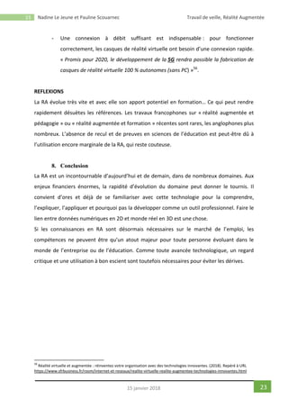 23 Nadine Le Jeune et Pauline Scouarnec Travail de veille, Réalité Augmentée
2315 janvier 2018
- Une connexion à débit suffisant est indispensable : pour fonctionner
correctement, les casques de réalité virtuelle ont besoin d’une connexion rapide.
« Promis pour 2020, le développement de la 5G rendra possible la fabrication de
casques de réalité virtuelle 100 % autonomes (sans PC) »56
.
REFLEXIONS
La RA évolue très vite et avec elle son apport potentiel en formation… Ce qui peut rendre
rapidement désuètes les références. Les travaux francophones sur « réalité augmentée et
pédagogie » ou « réalité augmentée et formation » récentes sont rares, les anglophones plus
nombreux. L’absence de recul et de preuves en sciences de l’éducation est peut-être dû à
l’utilisation encore marginale de la RA, qui reste couteuse.
8. Conclusion
La RA est un incontournable d’aujourd’hui et de demain, dans de nombreux domaines. Aux
enjeux financiers énormes, la rapidité d’évolution du domaine peut donner le tournis. Il
convient d’ores et déjà de se familiariser avec cette technologie pour la comprendre,
l’expliquer, l’appliquer et pourquoi pas la développer comme un outil professionnel. Faire le
lien entre données numériques en 2D et monde réel en 3D est une chose.
Si les connaissances en RA sont désormais nécessaires sur le marché de l’emploi, les
compétences ne peuvent être qu’un atout majeur pour toute personne évoluant dans le
monde de l’entreprise ou de l’éducation. Comme toute avancée technologique, un regard
critique et une utilisation à bon escient sont toutefois nécessaires pour éviter les dérives.
56
Réalité virtuelle et augmentée : réinventez votre organisation avec des technologies innovantes. (2018). Repéré à URL
https://www.sfrbusiness.fr/room/internet-et-reseaux/realite-virtuelle-realite-augmentee-technologies-innovantes.html
 