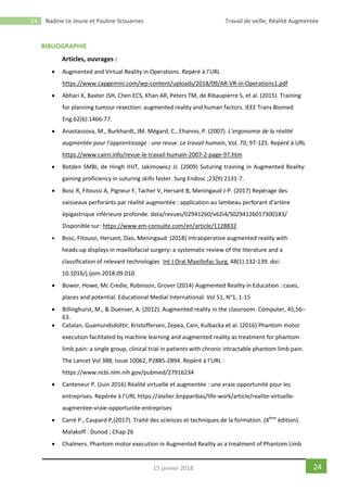 24 Nadine Le Jeune et Pauline Scouarnec Travail de veille, Réalité Augmentée
2415 janvier 2018
BIBLIOGRAPHIE
Articles, ouvrages :
 Augmented and Virtual Reality in Operations. Repéré à l’URL
https://www.capgemini.com/wp-content/uploads/2018/09/AR-VR-in-Operations1.pdf
 Abhari K, Baxter JSH, Chen ECS, Khan AR, Peters TM, de Ribaupierre S, et al. (2015). Training
for planning tumour resection: augmented reality and human factors. IEEE Trans Biomed
Eng.62(6):1466-77.
 Anastassova, M., Burkhardt, JM. Mégard, C., Ehanno, P. (2007). L’ergonomie de la réalité
augmentée pour l’apprentissage : une revue. Le travail humain, Vol. 70, 97-125. Repéré à URL
https://www.cairn.info/revue-le-travail-humain-2007-2-page-97.htm
 Botden SMBI, de Hingh IHJT, Jakimowicz JJ. (2009) Suturing training in Augmented Reality:
gaining proficiency in suturing skills faster. Surg Endosc ;23(9):2131-7.
 Bosc R, Fitoussi A, Pigneur F, Tacher V, Hersant B, Meningaud J-P. (2017) Repérage des
vaisseaux perforants par réalité augmentée : application au lambeau perforant d’artère
épigastrique inférieure profonde. data/revues/02941260/v62i4/S0294126017300183/
Disponible sur: https://www.em-consulte.com/en/article/1128832
 Bosc, Fitoussi, Hersant, Dao, Meningaud (2018) Intraoperative augmented reality with
heads-up displays in maxillofacial surgery: a systematic review of the literature and a
classification of relevant technologies Int J Oral Maxillofac Surg. 48(1):132-139. doi:
10.1016/j.ijom.2018.09.010.
 Bower, Howe, Mc Credie, Robinson, Grover (2014) Augmented Reality in Education : cases,
places and potential. Educational Medial International. Vol 51, N°1, 1-15
 Billinghurst, M., & Duenser, A. (2012). Augmented reality in the classroom. Computer, 45,56–
63.
 Catalan, Guamundsdottir, Kristoffersen, Zepea, Cain, Kulbacka et al. (2016) Phantom motor
execution facilitated by machine learning and augmented reality as treatment for phantom
limb pain: a single group, clinical trial in patients with chronic intractable phantom limb pain.
The Lancet Vol 388, Issue 10062, P2885-2894. Repéré à l’URL :
https://www.ncbi.nlm.nih.gov/pubmed/27916234
 Canteneur P. (Juin 2016) Réalité virtuelle et augmentée : une vraie opportunité pour les
entreprises. Repérée à l’URL https://atelier.bnpparibas/life-work/article/realite-virtuelle-
augmentee-vraie-opportunite-entreprises
 Carré P., Caspard P,(2017). Traité des sciences et techniques de la formation. (4ème
édition).
Malakoff : Dunod ; Chap 26
 Chalmers. Phantom motor execution in Augmented Reality as a treatment of Phantom Limb
 