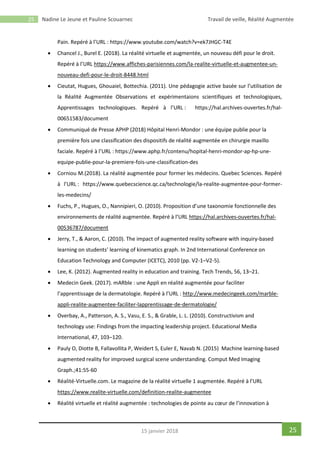 25 Nadine Le Jeune et Pauline Scouarnec Travail de veille, Réalité Augmentée
2515 janvier 2018
Pain. Repéré à l’URL : https://www.youtube.com/watch?v=ek7JHGC-T4E
 Chancel J., Burel E. (2018). La réalité virtuelle et augmentée, un nouveau défi pour le droit.
Repéré à l’URL https://www.affiches-parisiennes.com/la-realite-virtuelle-et-augmentee-un-
nouveau-defi-pour-le-droit-8448.html
 Cieutat, Hugues, Ghouaiel, Bottechia. (2011). Une pédagogie active basée sur l’utilisation de
la Réalité Augmentée Observations et expérimentaions scientifiques et technologiques,
Apprentissages technologiques. Repéré à l’URL : https://hal.archives-ouvertes.fr/hal-
00651583/document
 Communiqué de Presse APHP (2018) Hôpital Henri-Mondor : une équipe publie pour la
première fois une classification des dispositifs de réalité augmentée en chirurgie maxillo
faciale. Repéré à l’URL : https://www.aphp.fr/contenu/hopital-henri-mondor-ap-hp-une-
equipe-publie-pour-la-premiere-fois-une-classification-des
 Corniou M.(2018). La réalité augmentée pour former les médecins. Quebec Sciences. Repéré
à l’URL : https://www.quebecscience.qc.ca/technologie/la-realite-augmentee-pour-former-
les-medecins/
 Fuchs, P., Hugues, O., Nannipieri, O. (2010). Proposition d’une taxonomie fonctionnelle des
environnements de réalité augmentée. Repéré à l’URL https://hal.archives-ouvertes.fr/hal-
00536787/document
 Jerry, T., & Aaron, C. (2010). The impact of augmented reality software with inquiry-based
learning on students’ learning of kinematics graph. In 2nd International Conference on
Education Technology and Computer (ICETC), 2010 (pp. V2-1–V2-5).
 Lee, K. (2012). Augmented reality in education and training. Tech Trends, 56, 13–21.
 Medecin Geek. (2017). mARble : une Appli en réalité augmentée pour faciliter
l’apprentissage de la dermatologie. Repéré à l’URL : http://www.medecingeek.com/marble-
appli-realite-augmentee-faciliter-lapprentissage-de-dermatologie/
 Overbay, A., Patterson, A. S., Vasu, E. S., & Grable, L. L. (2010). Constructivism and
technology use: Findings from the impacting leadership project. Educational Media
International, 47, 103–120.
 Pauly O, Diotte B, Fallavollita P, Weidert S, Euler E, Navab N. (2015) Machine learning-based
augmented reality for improved surgical scene understanding. Comput Med Imaging
Graph.;41:55-60
 Réalité-Virtuelle.com. Le magazine de la réalité virtuelle 1 augmentée. Repéré à l’URL
https://www.realite-virtuelle.com/definition-realite-augmentee
 Réalité virtuelle et réalité augmentée : technologies de pointe au cœur de l’innovation à
 