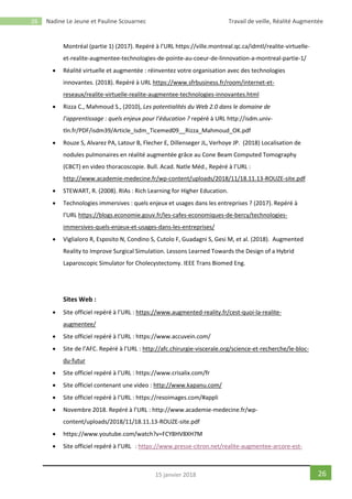 26 Nadine Le Jeune et Pauline Scouarnec Travail de veille, Réalité Augmentée
2615 janvier 2018
Montréal (partie 1) (2017). Repéré à l’URL https://ville.montreal.qc.ca/idmtl/realite-virtuelle-
et-realite-augmentee-technologies-de-pointe-au-coeur-de-linnovation-a-montreal-partie-1/
 Réalité virtuelle et augmentée : réinventez votre organisation avec des technologies
innovantes. (2018). Repéré à URL https://www.sfrbusiness.fr/room/internet-et-
reseaux/realite-virtuelle-realite-augmentee-technologies-innovantes.html
 Rizza C., Mahmoud S., (2010), Les potentialités du Web 2.0 dans le domaine de
l’apprentissage : quels enjeux pour l’éducation ? repéré à URL http://isdm.univ-
tln.fr/PDF/isdm39/Article_Isdm_Ticemed09__Rizza_Mahmoud_OK.pdf
 Rouze S, Alvarez PA, Latour B, Flecher E, Dillenseger JL, Verhoye JP. (2018) Localisation de
nodules pulmonaires en réalité augmentée grâce au Cone Beam Computed Tomography
(CBCT) en video thoracoscopie. Bull. Acad. Natle Méd., Repéré à l’URL :
http://www.academie-medecine.fr/wp-content/uploads/2018/11/18.11.13-ROUZE-site.pdf
 STEWART, R. (2008). RIAs : Rich Learning for Higher Education.
 Technologies immersives : quels enjeux et usages dans les entreprises ? (2017). Repéré à
l’URL https://blogs.economie.gouv.fr/les-cafes-economiques-de-bercy/technologies-
immersives-quels-enjeux-et-usages-dans-les-entreprises/
 Viglialoro R, Esposito N, Condino S, Cutolo F, Guadagni S, Gesi M, et al. (2018). Augmented
Reality to Improve Surgical Simulation. Lessons Learned Towards the Design of a Hybrid
Laparoscopic Simulator for Cholecystectomy. IEEE Trans Biomed Eng.
Sites Web :
 Site officiel repéré à l’URL : https://www.augmented-reality.fr/cest-quoi-la-realite-
augmentee/
 Site officiel repéré à l’URL : https://www.accuvein.com/
 Site de l’AFC. Repéré à l’URL : http://afc.chirurgie-viscerale.org/science-et-recherche/le-bloc-
du-futur
 Site officiel repéré à l’URL : https://www.crisalix.com/fr
 Site officiel contenant une video : http://www.kapanu.com/
 Site officiel repéré à l’URL : https://resoimages.com/#appli
 Novembre 2018. Repéré à l’URL : http://www.academie-medecine.fr/wp-
content/uploads/2018/11/18.11.13-ROUZE-site.pdf
 https://www.youtube.com/watch?v=FCY8HV8XH7M
 Site officiel repéré à l’URL : https://www.presse-citron.net/realite-augmentee-arcore-est-
 