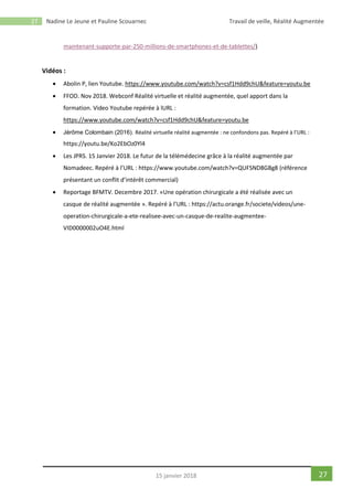 27 Nadine Le Jeune et Pauline Scouarnec Travail de veille, Réalité Augmentée
2715 janvier 2018
maintenant-supporte-par-250-millions-de-smartphones-et-de-tablettes/)
Vidéos :
 Abolin P, lien Youtube. https://www.youtube.com/watch?v=csf1Hdd9chU&feature=youtu.be
 FFOD. Nov 2018. Webconf Réalité virtuelle et réalité augmentée, quel apport dans la
formation. Video Youtube repérée à lURL :
https://www.youtube.com/watch?v=csf1Hdd9chU&feature=youtu.be
 Jérôme Colombain (2016). Réalité virtuelle réalité augmentée : ne confondons pas. Repéré à l’URL :
https://youtu.be/Ko2EbOz0Yl4
 Les JPRS. 15 Janvier 2018. Le futur de la télémédecine grâce à la réalité augmentée par
Nomadeec. Repéré à l’URL : https://www.youtube.com/watch?v=QUFSND8GBg8 (référence
présentant un conflit d’intérêt commercial)
 Reportage BFMTV. Decembre 2017. «Une opération chirurgicale a été réalisée avec un
casque de réalité augmentée ». Repéré à l’URL : https://actu.orange.fr/societe/videos/une-
operation-chirurgicale-a-ete-realisee-avec-un-casque-de-realite-augmentee-
VID0000002uO4E.html
 