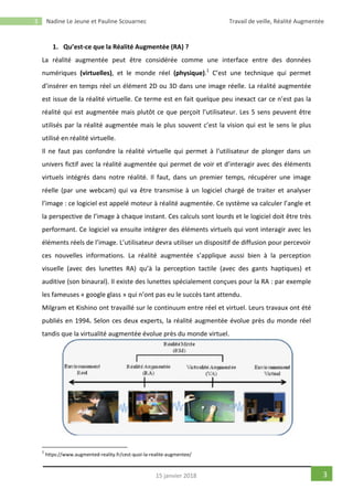 3 Nadine Le Jeune et Pauline Scouarnec Travail de veille, Réalité Augmentée
315 janvier 2018
1. Qu’est-ce que la Réalité Augmentée (RA) ?
La réalité augmentée peut être considérée comme une interface entre des données
numériques (virtuelles), et le monde réel (physique).1
C’est une technique qui permet
d’insérer en temps réel un élément 2D ou 3D dans une image réelle. La réalité augmentée
est issue de la réalité virtuelle. Ce terme est en fait quelque peu inexact car ce n’est pas la
réalité qui est augmentée mais plutôt ce que perçoit l’utilisateur. Les 5 sens peuvent être
utilisés par la réalité augmentée mais le plus souvent c’est la vision qui est le sens le plus
utilisé en réalité virtuelle.
Il ne faut pas confondre la réalité virtuelle qui permet à l’utilisateur de plonger dans un
univers fictif avec la réalité augmentée qui permet de voir et d’interagir avec des éléments
virtuels intégrés dans notre réalité. Il faut, dans un premier temps, récupérer une image
réelle (par une webcam) qui va être transmise à un logiciel chargé de traiter et analyser
l’image : ce logiciel est appelé moteur à réalité augmentée. Ce système va calculer l’angle et
la perspective de l’image à chaque instant. Ces calculs sont lourds et le logiciel doit être très
performant. Ce logiciel va ensuite intégrer des éléments virtuels qui vont interagir avec les
éléments réels de l’image. L’utilisateur devra utiliser un dispositif de diffusion pour percevoir
ces nouvelles informations. La réalité augmentée s’applique aussi bien à la perception
visuelle (avec des lunettes RA) qu’à la perception tactile (avec des gants haptiques) et
auditive (son binaural). Il existe des lunettes spécialement conçues pour la RA : par exemple
les fameuses « google glass » qui n’ont pas eu le succès tant attendu.
Milgram et Kishino ont travaillé sur le continuum entre réel et virtuel. Leurs travaux ont été
publiés en 1994. Selon ces deux experts, la réalité augmentée évolue près du monde réel
tandis que la virtualité augmentée évolue près du monde virtuel.
1
https://www.augmented-reality.fr/cest-quoi-la-realite-augmentee/
 