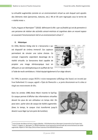 4 Nadine Le Jeune et Pauline Scouarnec Travail de veille, Réalité Augmentée
415 janvier 2018
La virtualité augmentée consiste en un environnement virtuel au sein duquel sont ajoutés
des éléments réels (personnes, textures, etc.). RA et VA sont regroupés sous le terme de
« réalité mixte ».
Fuchs, Hugues et Nannipieri 2
(2010) définissent la RA « par sa finalité qui est de permettre à
une personne de réaliser des activités sensori-motrices et cognitives dans un nouvel espace
en associant l’environnement réel et un environnement virtuel »3
.
2. Historique
En 1956, Morton Heilig crée le « Sensorama » qui
est dispositif de cinéma immersif. Ces capteurs
permettent de simuler une scène choisie. Ce
concept s’approche cependant davantage de la
réalité virtuelle. Le Sensorama était capable de
projeter une image stéréoscopique tout en
diffusant un son stéréophonique et soufflait de l’air
à l’aide de neufs ventilateurs. Il était équipé également d’un siège vibrant.
En 1968, le premier casque HUD à vision transparente (affichage tête haute) est inventé par
Ivan Sutherland. Ce casque, appelé « Épée de Damoclès », se porte directement sur le crâne et
réagit aux mouvements de tête.
Dans les années 1980, Steve Mann invente le EyeTap.
Ce casque permet d’afficher des informations virtuelles
devant les yeux de son utilisateur en temps réel. On
peut alors parler alors de casque de réalité augmentée.
(Avec le temps, le casque s’est transformé jusqu’à
devenir aussi léger qu’une paire de lunettes).
2
Fuchs (Ecoles des Mines de Paris), Hugues (MaxSea - ESTIA Recherche) et Nannipieri (Université du Sud Toulon-Var)
3
Fuchs, P., Hugues, O., Nannipieri, O. (2010) Proposition d’une taxonomie fonctionnelle des environnements de réalité
augmentée. Repéré à l’URL https://hal.archives-ouvertes.fr/hal-00536787/document
 