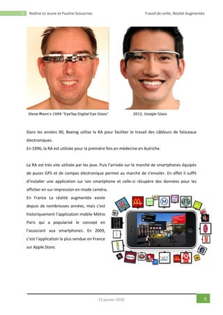 5 Nadine Le Jeune et Pauline Scouarnec Travail de veille, Réalité Augmentée
515 janvier 2018
Dans les années 90, Boeing utilise la RA pour faciliter le travail des câbleurs de faisceaux
électroniques.
En 1996, la RA est utilisée pour la première fois en médecine en Autriche.
La RA est très vite utilisée par les jeux. Puis l’arrivée sur le marché de smartphones équipés
de puces GPS et de compas électronique permet au marché de s’envoler. En effet il suffit
d’installer une application sur son smartphone et celle-ci récupère des données pour les
afficher en sur-impression en mode caméra.
En France La réalité augmentée existe
depuis de nombreuses années, mais c’est
historiquement l’application mobile Métro
Paris qui a popularisé le concept en
l’associant aux smartphones. En 2009,
c’est l’application la plus vendue en France
sur Apple Store.
 