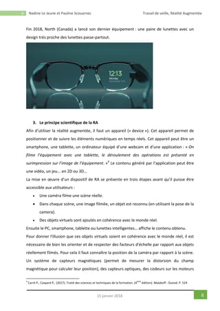 6 Nadine Le Jeune et Pauline Scouarnec Travail de veille, Réalité Augmentée
615 janvier 2018
Fin 2018, North (Canada) a lancé son dernier équipement : une paire de lunettes avec un
design très proche des lunettes passe-partout.
3. Le principe scientifique de la RA
Afin d’utiliser la réalité augmentée, il faut un appareil (« device »). Cet appareil permet de
positionner et de suivre les éléments numériques en temps réels. Cet appareil peut être un
smartphone, une tablette, un ordinateur équipé d’une webcam et d’une application : « On
filme l’équipement avec une tablette, le déroulement des opérations est présenté en
surimpression sur l’image de l’équipement. »4
Le contenu généré par l’application peut être
une vidéo, un jeu... en 2D ou 3D…
La mise en œuvre d’un dispositif de RA se présente en trois étapes avant qu’il puisse être
accessible aux utilisateurs :
 Une caméra filme une scène réelle.
 Dans chaque scène, une image filmée, un objet est reconnu (en utilisant la pose de la
camera).
 Des objets virtuels sont ajoutés en cohérence avec le monde réel.
Ensuite le PC, smartphone, tablette ou lunettes intelligentes… affiche le contenu obtenu.
Pour donner l'illusion que ces objets virtuels soient en cohérence avec le monde réel, il est
nécessaire de bien les orienter et de respecter des facteurs d'échelle par rapport aux objets
réellement filmés. Pour cela il faut connaître la position de la caméra par rapport à la scène.
Un système de capteurs magnétiques (permet de mesurer la distorsion du champ
magnétique pour calculer leur position), des capteurs optiques, des codeurs sur les moteurs
4
Carré P., Caspard P,. (2017). Traité des sciences et techniques de la formation. (4
ème
édition). Malakoff : Dunod. P. 524
 