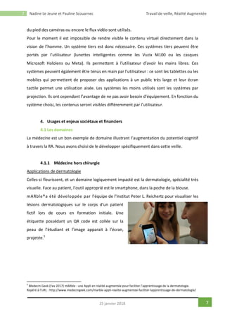 7 Nadine Le Jeune et Pauline Scouarnec Travail de veille, Réalité Augmentée
715 janvier 2018
du pied des caméras ou encore le flux vidéo sont utilisés.
Pour le moment il est impossible de rendre visible le contenu virtuel directement dans la
vision de l’homme. Un système tiers est donc nécessaire. Ces systèmes tiers peuvent être
portés par l’utilisateur (lunettes intelligentes comme les Vuzix M100 ou les casques
Microsoft Hololens ou Meta). Ils permettent à l’utilisateur d’avoir les mains libres. Ces
systèmes peuvent également être tenus en main par l’utilisateur : ce sont les tablettes ou les
mobiles qui permettent de proposer des applications à un public très large et leur écran
tactile permet une utilisation aisée. Les systèmes les moins utilisés sont les systèmes par
projection. Ils ont cependant l’avantage de ne pas avoir besoin d’équipement. En fonction du
système choisi, les contenus seront visibles différemment par l’utilisateur.
4. Usages et enjeux sociétaux et financiers
4.1 Les domaines
La médecine est un bon exemple de domaine illustrant l’augmentation du potentiel cognitif
à travers la RA. Nous avons choisi de le développer spécifiquement dans cette veille.
4.1.1 Médecine hors chirurgie
Applications de dermatologie
Celles-ci fleurissent, et un domaine logiquement impacté est la dermatologie, spécialité très
visuelle. Face au patient, l’outil approprié est le smartphone, dans la poche de la blouse.
mARble®a été développée par l’équipe de l’Institut Peter L. Reichertz pour visualiser les
lésions dermatologiques sur le corps d’un patient
fictif lors de cours en formation initiale. Une
étiquette possédant un QR code est collée sur la
peau de l’étudiant et l’image apparait à l’écran,
projetée.5
5
Medecin Geek (Fev 2017) mARble : une Appli en réalité augmentée pour faciliter l’apprentissage de la dermatologie.
Repéré à l’URL : http://www.medecingeek.com/marble-appli-realite-augmentee-faciliter-lapprentissage-de-dermatologie/
 