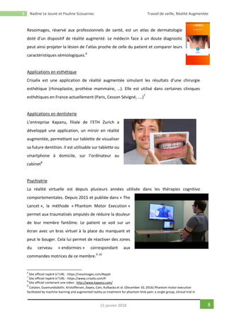 8 Nadine Le Jeune et Pauline Scouarnec Travail de veille, Réalité Augmentée
815 janvier 2018
Resoimages, réservé aux professionnels de santé, est un atlas de dermatologie
doté d’un dispositif de réalité augmenté. Le médecin face à un doute diagnostic
peut ainsi projeter la lésion de l’atlas proche de celle du patient et comparer leurs
caractéristiques sémiologiques.6
Applications en esthétique
Crisalix est une application de réalité augmentée simulant les résultats d’une chirurgie
esthétique (rhinoplastie, prothèse mammaire, …). Elle est utilisé dans certaines cliniques
esthétiques en France actuellement (Paris, Cesson Sévigné, ….)7
Applications en dentisterie
L’entreprise Kapanu, filiale de l’ETH Zurich a
développé une application, un miroir en réalité
augmentée, permettant sur tablette de visualiser
sa future dentition. Il est utilisable sur tablette ou
smartphone à domicile, sur l’ordinateur au
cabinet8
Psychiatrie
La réalité virtuelle est depuis plusieurs années utilisée dans les thérapies cognitivo
comportementales. Depuis 2015 et publiée dans « The
Lancet », la méthode « Phantom Motor Execution »
permet aux traumatisés amputés de réduire la douleur
de leur membre fantôme. Le patient se voit sur un
écran avec un bras virtuel à la place du manquant et
peut le bouger. Cela lui permet de réactiver des zones
du cerveau « endormies » correspondant aux
commandes motrices de ce membre.9 10
6
Site officiel repéré à l’URL : https://resoimages.com/#appli
7
Site officiel repéré à l’URL : https://www.crisalix.com/fr
8
Site officiel contenant une video : http://www.kapanu.com/
9
Catalan, Guamundsdottir, Kristoffersen, Zepea, Cain, Kulbacka et al. (December 10, 2016) Phantom motor execution
facilitated by machine learning and augmented reality as treatment for phantom limb pain: a single group, clinical trial in
 