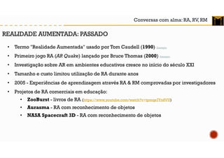 Conversas com alma: RA, RV, RM
• Termo "Realidade Aumentada" usado por Tom Caudell (1990) Exemplo
• Primeiro jogo RA (AR Quake) lançado por Bruce Thomas (2000) Exemplo
• Investigação sobre AR em ambientes educativos cresce no início do século XXI
• Tamanho e custo limitou utilização de RA durante anos
• 2005 - Experiências de aprendizagem através RA & RM comprovadas por investigadores
• Projetos de RA comerciais em educação:
• ZooBurst - livros de RA (https://www.youtube.com/watch?v=tpmqs7Yn8VU)
• Aurasma - RA com reconhecimento de objetos
• NASA Spacecraft 3D - RA com reconhecimento de objetos
REALIDADE AUMENTADA: PASSADO
 