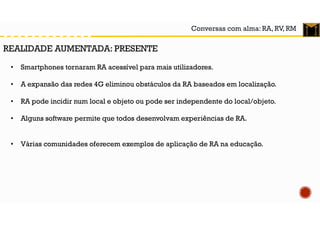 Conversas com alma: RA, RV, RM
• Smartphones tornaram RA acessível para mais utilizadores.
• A expansão das redes 4G eliminou obstáculos da RA baseados em localização.
• RA pode incidir num local e objeto ou pode ser independente do local/objeto.
• Alguns software permite que todos desenvolvam experiências de RA.
• Várias comunidades oferecem exemplos de aplicação de RA na educação.
REALIDADE AUMENTADA: PRESENTE
 