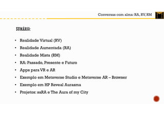Conversas com alma: RA, RV, RM
• Realidade Virtual (RV)
• Realidade Aumentada (RA)
• Realidade Mista (RM)
• RA: Passado, Presente e Futuro
• Apps para VR e AR
• Exemplo em Metaverse Studio e Metaverse AR – Browser
• Exemplo em HP Reveal Aurasma
• Projetos: saRA e The Aura of my City
 