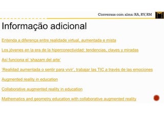 Conversas com alma: RA, RV, RM
Entenda a diferença entre realidade virtual, aumentada e mista
Los jóvenes en la era de la hiperconectividad: tendencias, claves y miradas
Así funciona el ‘shazam del arte’
‘Realidad aumentada o sentir para vivir’, trabajar las TIC a través de las emociones
Augmented reality in education
Collaborative augmented reality in education
Mathematics and geometry education with collaborative augmented reality
 
