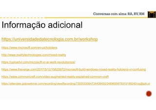 Conversas com alma: RA, RV, RM
https://universidadedatecnologia.com.br/workshop
https://www.microsoft.com/en-us/hololens
http://www.realitytechnologies.com/mixed-reality
https://uploadvr.com/microsoft-vr-ar-work-revolutionize/
https://www.theverge.com/2017/5/12/15625972/microsoft-build-windows-mixed-reality-hololens-vr-confusing
https://www.commoncraft.com/video-augmented-reality-explained-common-craft
https://attendee.gotowebinar.com/recording/viewRecording/7355533064734408450/3489655679319199240/vg@ipb.pt
 